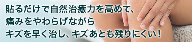 貼るだけで自然治癒力を高めて、痛みをやわらげながら キズを早く治し、キズあとも残りにくい！