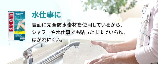 水仕事に 表面に完全防水素材を使用しているから、 シャワーや水仕事でも貼ったままでいられ、はがれにくい。