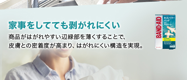 家事をしてても剥がれにくい 商品がはがれやすい辺緑部を薄くすることで、 皮膚との密着度が高まり、 はがれにくい構造を実現。
