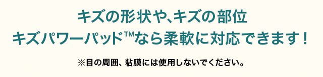 キズの形状や、キズの部位キズパワーパッドなら 柔軟に対応できます！ 