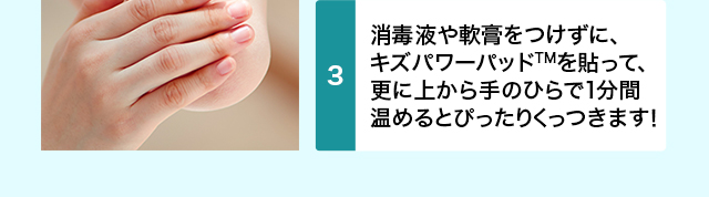 消毒や軟膏はせずに、 キズパワーパッドを貼って、 更に上から手のひらで1分間 温めるとぴったりくっつきます！ 