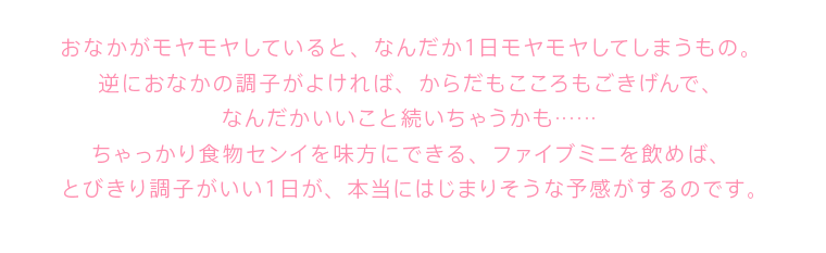 おなかがモヤモヤしていると、なんだか１日モヤモヤしてしまうもの。 逆におなかの調子がよければ、からだもこころもごきげんで、 なんだかいいこと続いちゃうかも……ちゃっかり食物センイを味方にできる、ファイブミニを飲めば、 とびきり調子がいい１日が、本当にはじまりそうな予感がするのです。