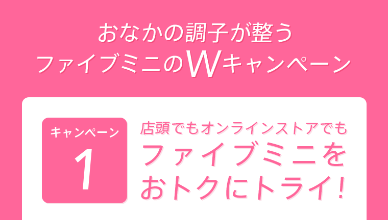 おなかの調子が整うファイブミニのWキャンペーン キャンペーン1　店頭でもオンラインストアでもファイブミニをおトクにトライ！