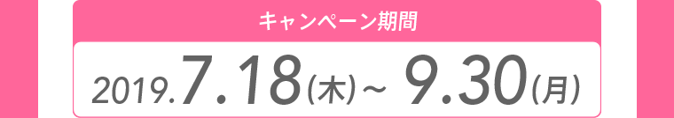 キャンペーン期間 2019.7.18（木）～9.30（月）
