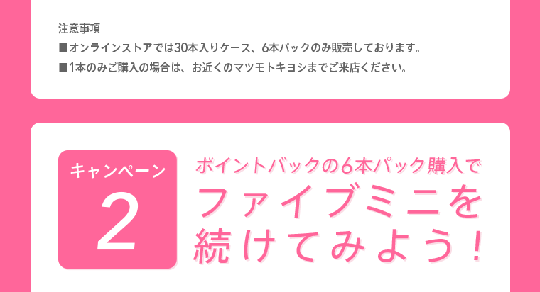 注意事項※オンラインストアでは30本入りケース、6本パックのみ販売しております。※1本のみご購入の場合は、お近くのマツモトキヨシまでご来店ください。 キャンペーン2 ポイントバックの6本パック購入でファイブミニを続けてみよう！