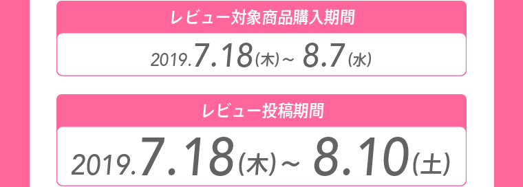 レビュー対象商品購入期間 2019.7.18（木）～8.7（水） レビュー投稿期間 2019.7.18（木）～8.10（土）