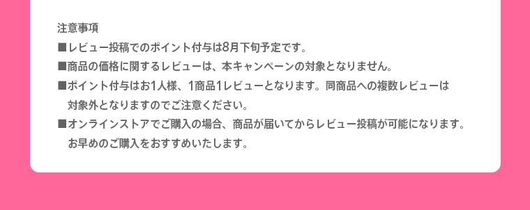 注意事項※レビュー投稿でのポイント付与は8月下旬予定です。※商品の価格に関するレビューは、本キャンペーンの対象となりません。※ポイント付与はお1人様、1商品1レビューとなります。同商品への複数レビューは対象外となりますのでご注意ください。※オンラインストアでご購入の場合、商品が届いてからレビュー投稿が可能になります。お早めのご購入をおすすめいたします。