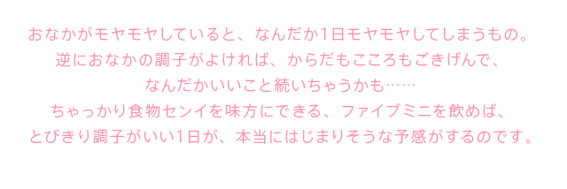 おなかがモヤモヤしていると、なんだか１日モヤモヤしてしまうもの。 逆におなかの調子がよければ、からだもこころもごきげんで、 なんだかいいこと続いちゃうかも……ちゃっかり食物センイを味方にできる、ファイブミニを飲めば、 とびきり調子がいい１日が、本当にはじまりそうな予感がするのです。