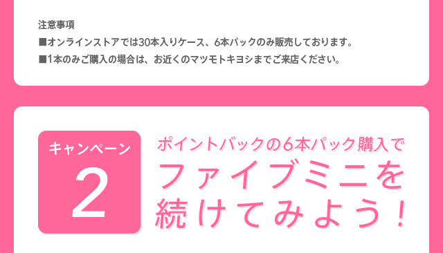 注意事項※オンラインストアでは30本入りケース、6本パックのみ販売しております。※1本のみご購入の場合は、お近くのマツモトキヨシまでご来店ください。 キャンペーン2 ポイントバックの6本パック購入でファイブミニを続けてみよう！