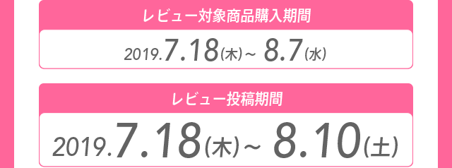 レビュー対象商品購入期間 2019.7.18（木）～8.7（水） レビュー投稿期間 2019.7.18（木）～8.10（土）