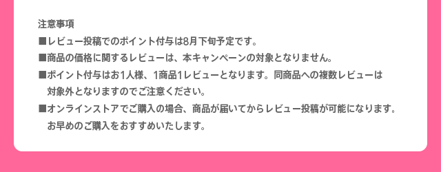 注意事項※レビュー投稿でのポイント付与は8月下旬予定です。※商品の価格に関するレビューは、本キャンペーンの対象となりません。※ポイント付与はお1人様、1商品1レビューとなります。同商品への複数レビューは対象外となりますのでご注意ください。※オンラインストアでご購入の場合、商品が届いてからレビュー投稿が可能になります。お早めのご購入をおすすめいたします。