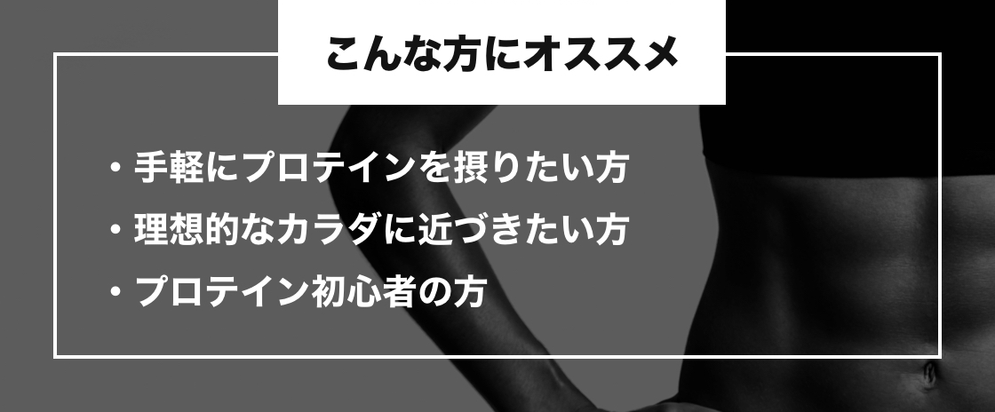 こんな方にオススメ 手軽にプロテインを摂りたい方・理想的なカラダに近づきたい方・プロテイン初心者の方