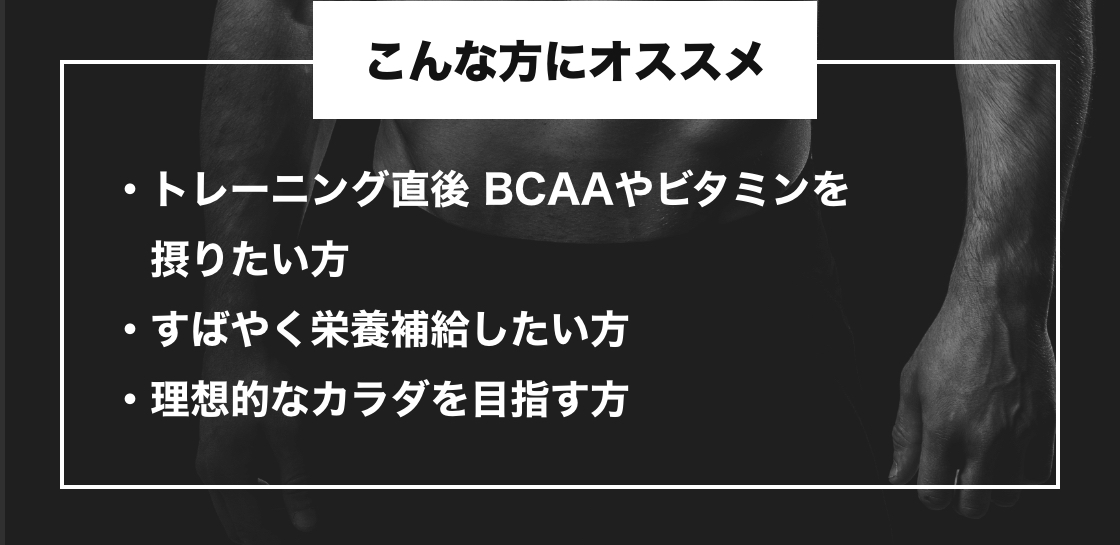 こんな方にオススメ トレーニング直後 BCAAやビタミンを摂りたい方・すばやく栄養補給したい方・理想的なカラダを目指す方
