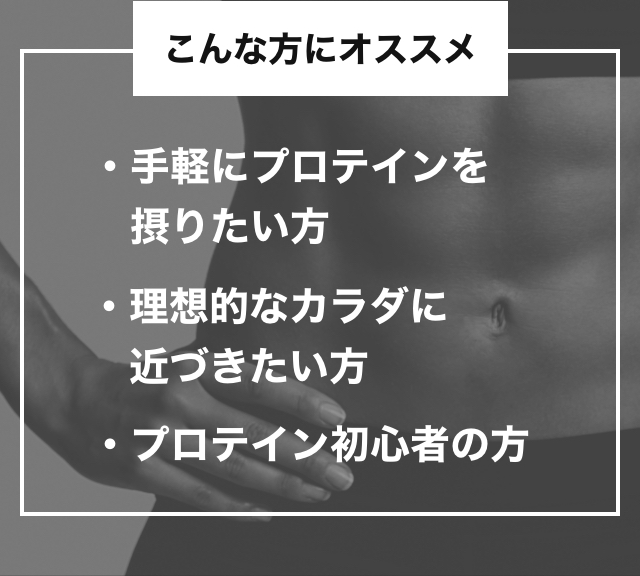 こんな方にオススメ 手軽にプロテインを摂りたい方・理想的なカラダに近づきたい方・プロテイン初心者の方