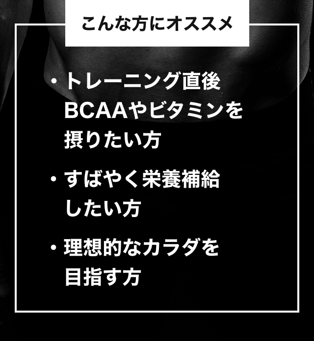 こんな方にオススメ トレーニング直後 BCAAやビタミンを摂りたい方・すばやく栄養補給したい方・理想的なカラダを目指す方