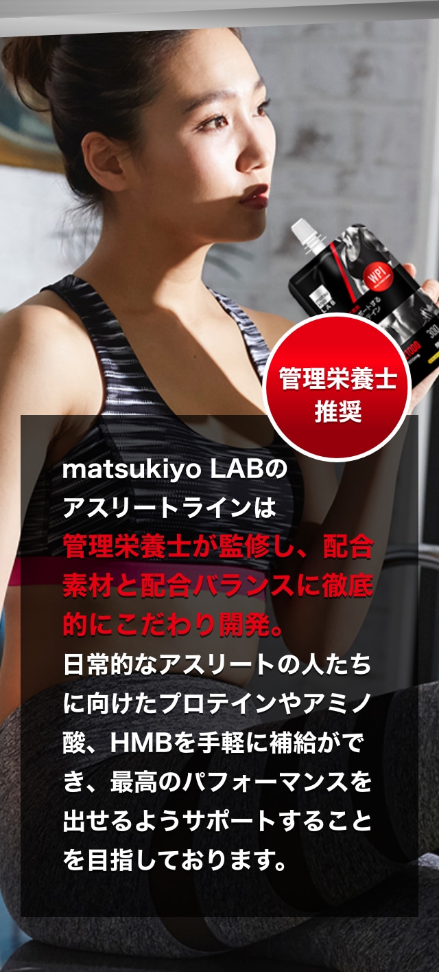 matsukiyo LABのアスリートラインは管理栄養士が監修し、配合素材と配合バランスに徹底的にこだわり開発。日常的なアスリートの人たちに向けたプロテインやアミノ酸、HMBを手軽に補給ができ、最高のパフォーマンスを出せるようサポートすることを目指しております。