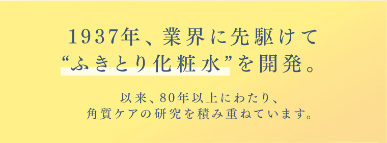 1937年、業界に先駆けて“ふきとり化粧水”を開発。以来、80年以上にわたり、角質ケアの研究を積み重ねています。