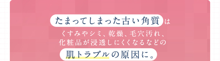 たまってしまった古い角質 はくすみやシミ、乾燥、毛穴汚れ、化粧品が浸透しにくくなるなどの肌トラブルの原因に。