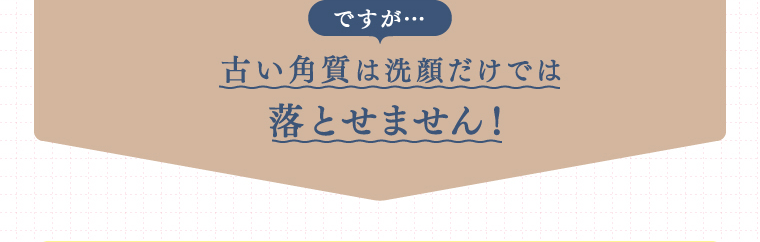 ですが…古い角質は洗顔だけでは落とせません！
