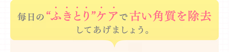 毎日の“ふきとり”ケアで古い角質を除去してあげましょう。