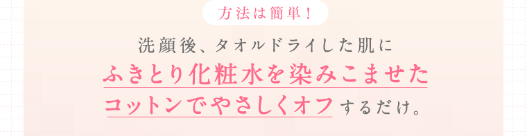 方法は簡単！洗顔後、タオルドライした肌にふきとり化粧水を染みこませたコットンでやさしくオフするだけ。
