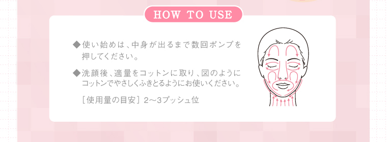 ◆使い始めは、中身が出るまで数回ポンプを　押してください。◆洗顔後、適量をコットンに取り、図のように コットンでやさしくふきとるようにお使いください。［使用量の目安］ 2〜3プッシュ位