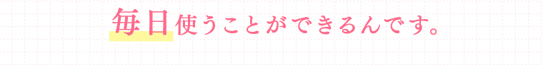 毎日使うことができるんです。