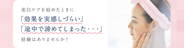 美白ケアを始めたときに「効果を実感しづらい」「途中で諦めてしまった・・・」経験はありませんか？