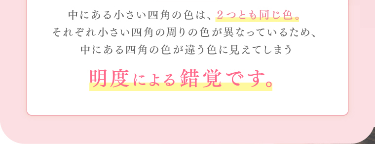 中にある小さい四角の色は、２つとも同じ色。それぞれ小さい四角の周りの色が異なっているため、中にある四角の色が違う色に見えてしまう明度による錯覚です。