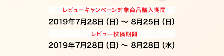 レビューキャンペーン対象商品購入期間 2019年7月28日（日）〜 8月25日（日） レビュー投稿期間 2019年7月28日（日）〜 8月28日（水）