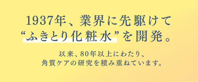 1937年、業界に先駆けて“ふきとり化粧水”を開発。以来、80年以上にわたり、角質ケアの研究を積み重ねています。