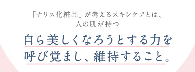 「ナリス化粧品」が考えるスキンケアとは、人の肌が持つ自ら美しくなろうとする力を呼び覚まし、維持すること。