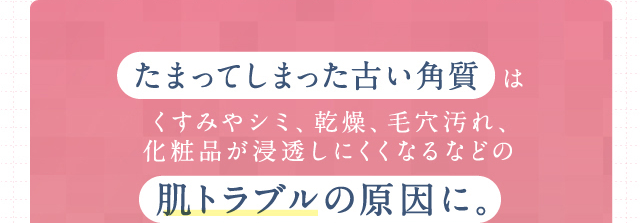 たまってしまった古い角質 はくすみやシミ、乾燥、毛穴汚れ、化粧品が浸透しにくくなるなどの肌トラブルの原因に。