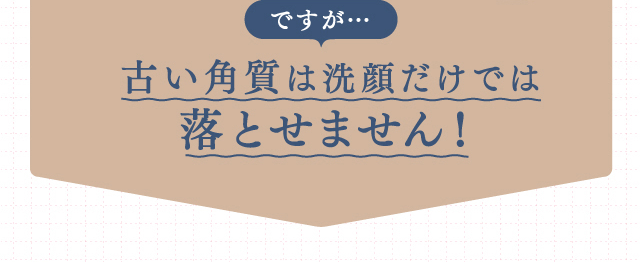 ですが…古い角質は洗顔だけでは落とせません！