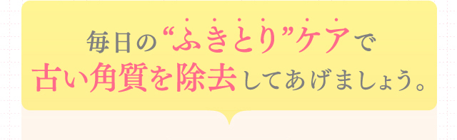 毎日の“ふきとり”ケアで古い角質を除去してあげましょう。