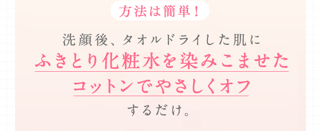 方法は簡単！洗顔後、タオルドライした肌にふきとり化粧水を染みこませたコットンでやさしくオフするだけ。