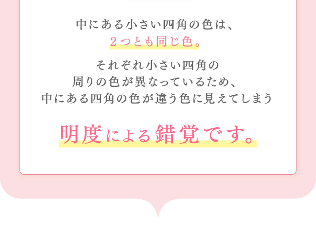 中にある小さい四角の色は、２つとも同じ色。それぞれ小さい四角の周りの色が異なっているため、中にある四角の色が違う色に見えてしまう明度による錯覚です。