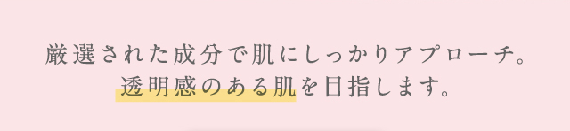 厳選された成分で肌にしっかりアプローチ。透明感のある肌を目指します。