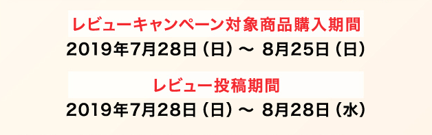レビューキャンペーン対象商品購入期間 2019年7月28日（日）〜 8月25日（日） レビュー投稿期間 2019年7月28日（日）〜 8月28日（水）