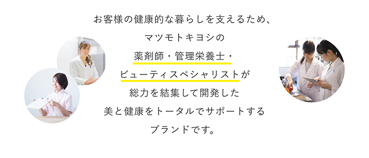 お客様の健康的な暮らしを支えるため、マツモトキヨシの薬剤師・管理栄養士・ビューティスペシャリストが総力を結集して開発した美と健康をトータルでサポートするブランドです。