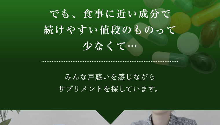 でも、食事に近い成分で続けやすい値段のものって少なくて…みんな戸惑いを感じながらサプリメントを探しています。