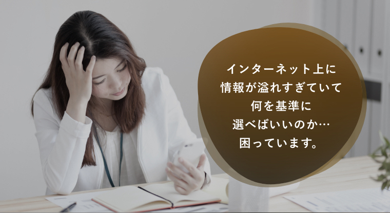 インターネット上に情報が溢れすぎていて何を基準に選べばいいのか…困っています。