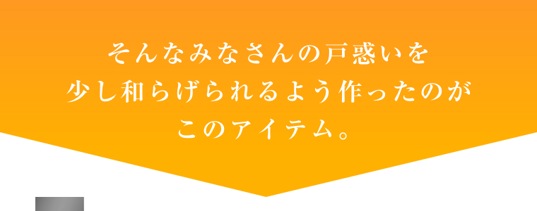 そんなみなさんの戸惑いを少し和らげられるよう作ったのがこのアイテム。