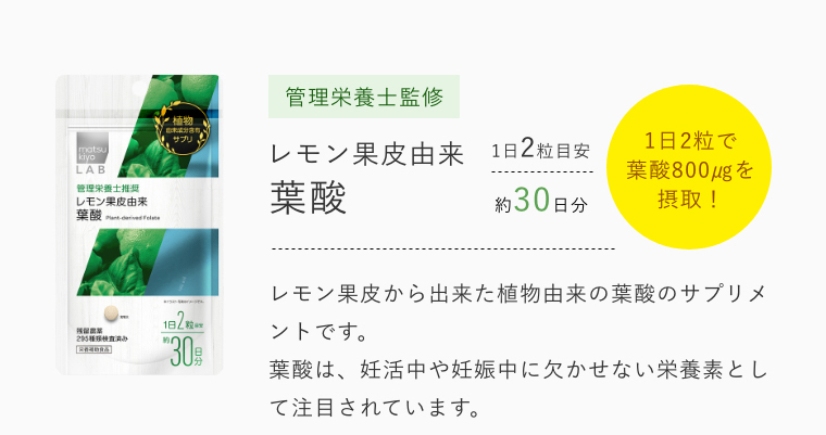 管理栄養士監修 レモン果皮由来葉酸 1日2粒で葉酸800㎍を摂取！ レモン果皮から出来た植物由来の葉酸のサプリメントです。葉酸は、妊活中や妊娠中に欠かせない栄養素として注目されています。