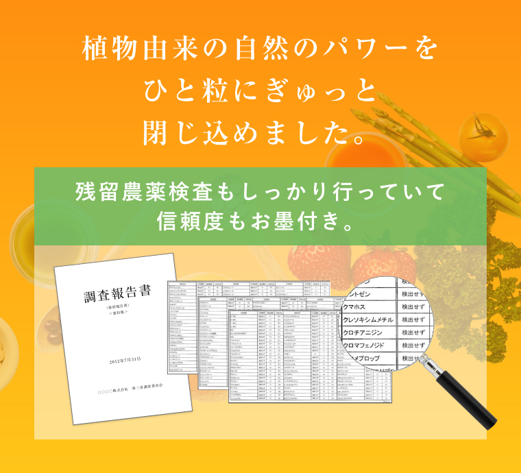植物由来の自然のパワーをひと粒にぎゅっと閉じ込めました。 残留農薬検査もしっかり行っていて信頼度もお墨付き。