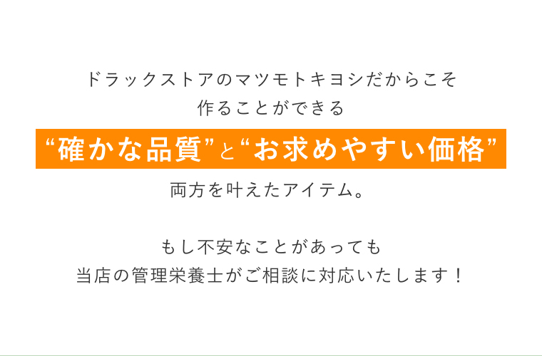 ドラックストアのマツモトキヨシだからこそ作ることができる“確かな品質”と“お求めやすい価格”両方を叶えたアイテム。もし不安なことがあっても当店の管理栄養士がご相談に対応いたします！