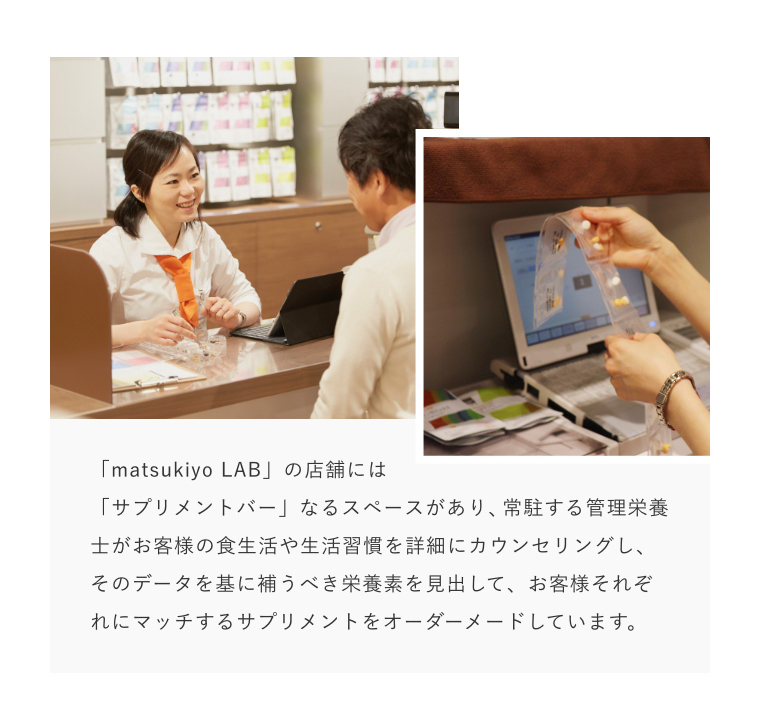 「matsukiyo LAB」の店舗には「サプリメントバー」なるスペースがあり、常駐する管理栄養士がお客様の食生活や生活習慣を詳細にカウンセリングし、そのデータを基に補うべき栄養素を見出して、お客様それぞれにマッチするサプリメントをオーダーメードしています。