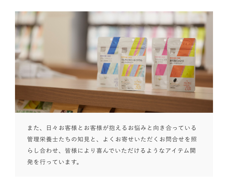 また、日々お客様とお客様が抱えるお悩みと向き合っている管理栄養士たちの知見と、よくお寄せいただくお問合せを照らし合わせ、皆様により喜んでいただけるようなアイテム開発を行っています。