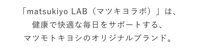 「matsukiyo LAB（マツキヨラボ）」は、健康で快適な毎日をサポートする、マツモトキヨシのオリジナルブランド。