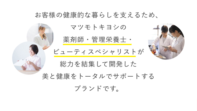 お客様の健康的な暮らしを支えるため、マツモトキヨシの薬剤師・管理栄養士・ビューティスペシャリストが総力を結集して開発した美と健康をトータルでサポートするブランドです。